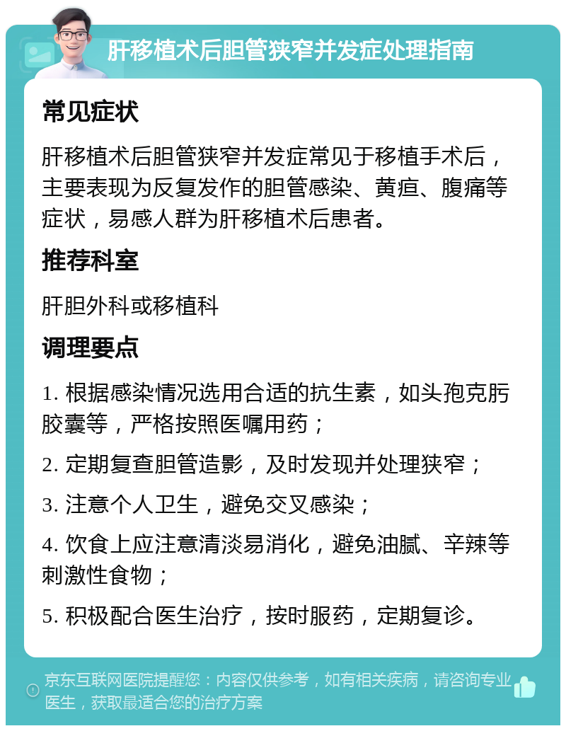 肝移植术后胆管狭窄并发症处理指南 常见症状 肝移植术后胆管狭窄并发症常见于移植手术后，主要表现为反复发作的胆管感染、黄疸、腹痛等症状，易感人群为肝移植术后患者。 推荐科室 肝胆外科或移植科 调理要点 1. 根据感染情况选用合适的抗生素，如头孢克肟胶囊等，严格按照医嘱用药； 2. 定期复查胆管造影，及时发现并处理狭窄； 3. 注意个人卫生，避免交叉感染； 4. 饮食上应注意清淡易消化，避免油腻、辛辣等刺激性食物； 5. 积极配合医生治疗，按时服药，定期复诊。