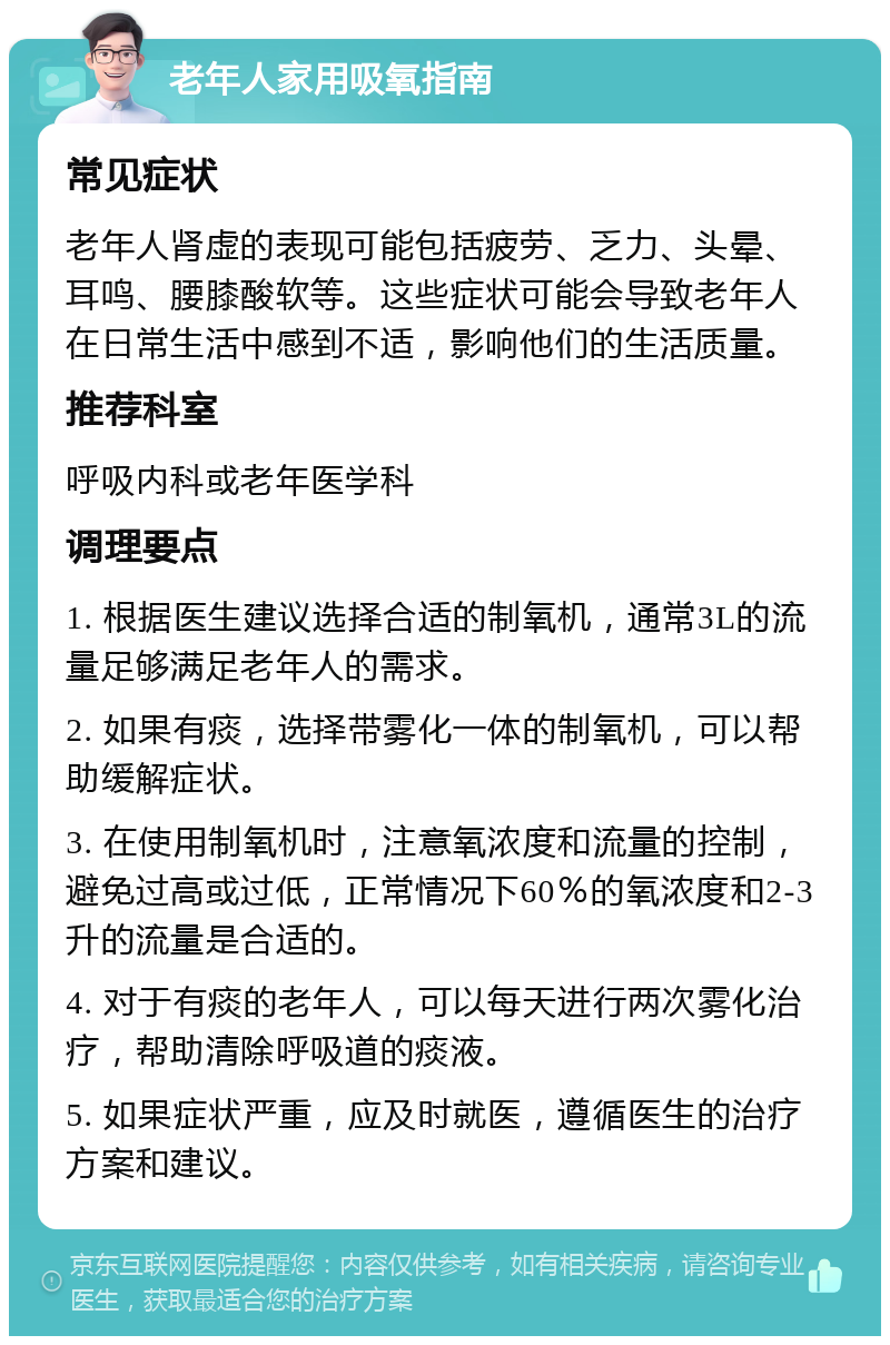 老年人家用吸氧指南 常见症状 老年人肾虚的表现可能包括疲劳、乏力、头晕、耳鸣、腰膝酸软等。这些症状可能会导致老年人在日常生活中感到不适，影响他们的生活质量。 推荐科室 呼吸内科或老年医学科 调理要点 1. 根据医生建议选择合适的制氧机，通常3L的流量足够满足老年人的需求。 2. 如果有痰，选择带雾化一体的制氧机，可以帮助缓解症状。 3. 在使用制氧机时，注意氧浓度和流量的控制，避免过高或过低，正常情况下60％的氧浓度和2-3升的流量是合适的。 4. 对于有痰的老年人，可以每天进行两次雾化治疗，帮助清除呼吸道的痰液。 5. 如果症状严重，应及时就医，遵循医生的治疗方案和建议。