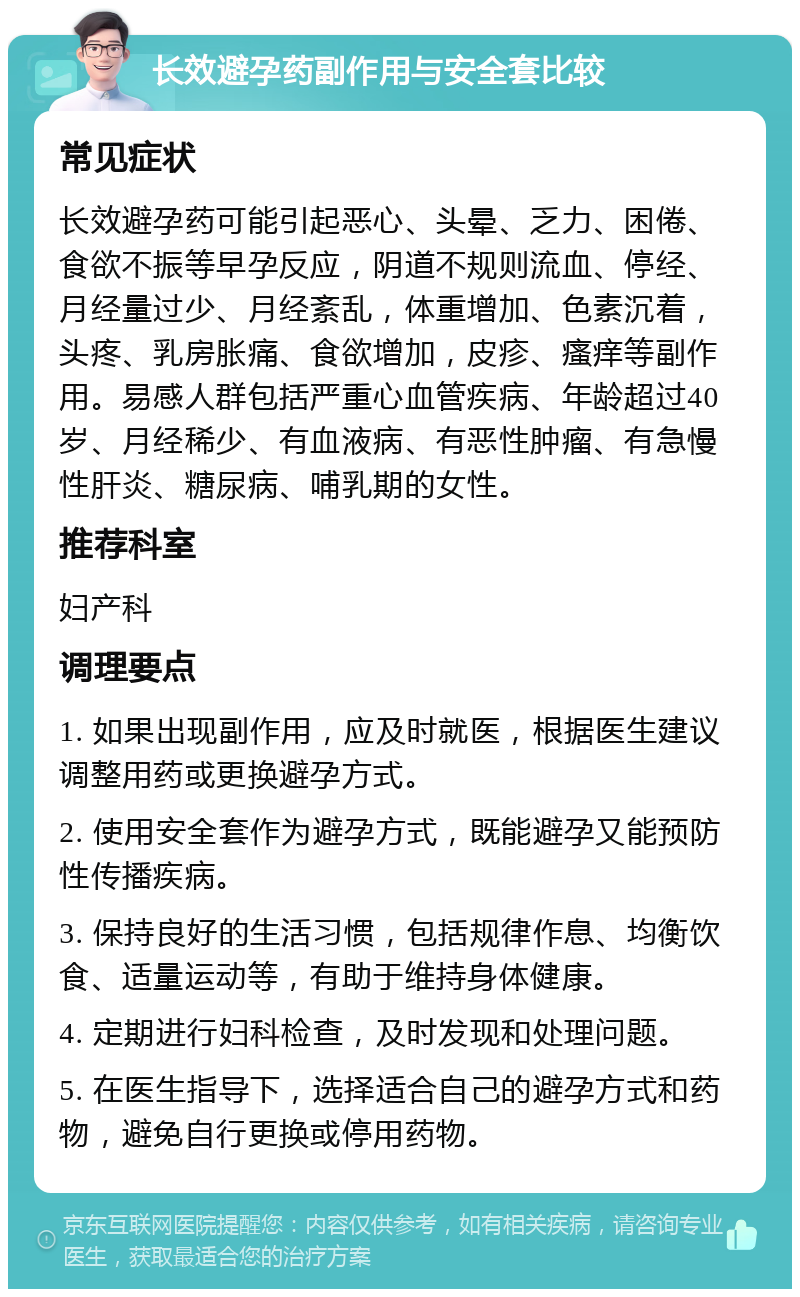 长效避孕药副作用与安全套比较 常见症状 长效避孕药可能引起恶心、头晕、乏力、困倦、食欲不振等早孕反应，阴道不规则流血、停经、月经量过少、月经紊乱，体重增加、色素沉着，头疼、乳房胀痛、食欲增加，皮疹、瘙痒等副作用。易感人群包括严重心血管疾病、年龄超过40岁、月经稀少、有血液病、有恶性肿瘤、有急慢性肝炎、糖尿病、哺乳期的女性。 推荐科室 妇产科 调理要点 1. 如果出现副作用，应及时就医，根据医生建议调整用药或更换避孕方式。 2. 使用安全套作为避孕方式，既能避孕又能预防性传播疾病。 3. 保持良好的生活习惯，包括规律作息、均衡饮食、适量运动等，有助于维持身体健康。 4. 定期进行妇科检查，及时发现和处理问题。 5. 在医生指导下，选择适合自己的避孕方式和药物，避免自行更换或停用药物。