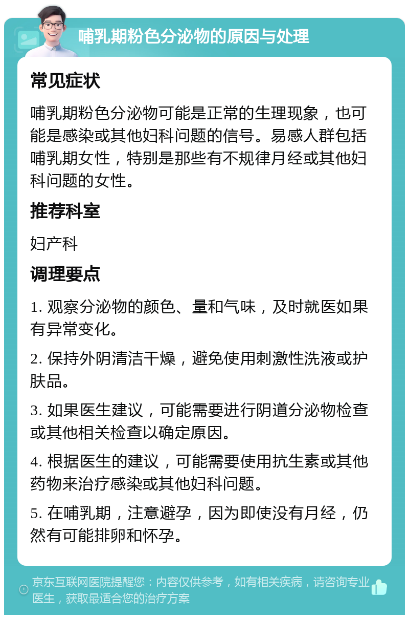 哺乳期粉色分泌物的原因与处理 常见症状 哺乳期粉色分泌物可能是正常的生理现象，也可能是感染或其他妇科问题的信号。易感人群包括哺乳期女性，特别是那些有不规律月经或其他妇科问题的女性。 推荐科室 妇产科 调理要点 1. 观察分泌物的颜色、量和气味，及时就医如果有异常变化。 2. 保持外阴清洁干燥，避免使用刺激性洗液或护肤品。 3. 如果医生建议，可能需要进行阴道分泌物检查或其他相关检查以确定原因。 4. 根据医生的建议，可能需要使用抗生素或其他药物来治疗感染或其他妇科问题。 5. 在哺乳期，注意避孕，因为即使没有月经，仍然有可能排卵和怀孕。