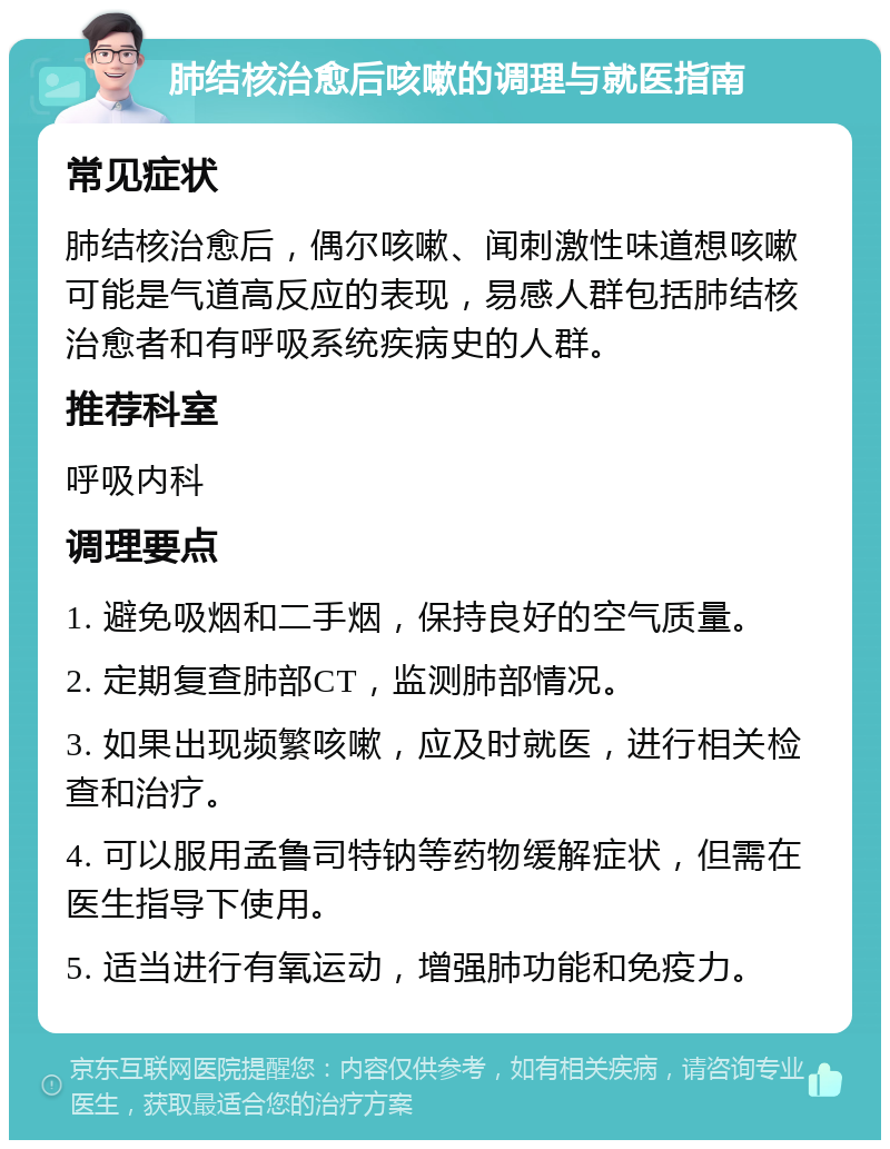 肺结核治愈后咳嗽的调理与就医指南 常见症状 肺结核治愈后，偶尔咳嗽、闻刺激性味道想咳嗽可能是气道高反应的表现，易感人群包括肺结核治愈者和有呼吸系统疾病史的人群。 推荐科室 呼吸内科 调理要点 1. 避免吸烟和二手烟，保持良好的空气质量。 2. 定期复查肺部CT，监测肺部情况。 3. 如果出现频繁咳嗽，应及时就医，进行相关检查和治疗。 4. 可以服用孟鲁司特钠等药物缓解症状，但需在医生指导下使用。 5. 适当进行有氧运动，增强肺功能和免疫力。