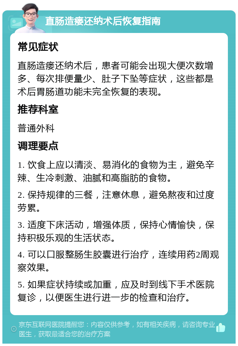 直肠造瘘还纳术后恢复指南 常见症状 直肠造瘘还纳术后，患者可能会出现大便次数增多、每次排便量少、肚子下坠等症状，这些都是术后胃肠道功能未完全恢复的表现。 推荐科室 普通外科 调理要点 1. 饮食上应以清淡、易消化的食物为主，避免辛辣、生冷刺激、油腻和高脂肪的食物。 2. 保持规律的三餐，注意休息，避免熬夜和过度劳累。 3. 适度下床活动，增强体质，保持心情愉快，保持积极乐观的生活状态。 4. 可以口服整肠生胶囊进行治疗，连续用药2周观察效果。 5. 如果症状持续或加重，应及时到线下手术医院复诊，以便医生进行进一步的检查和治疗。