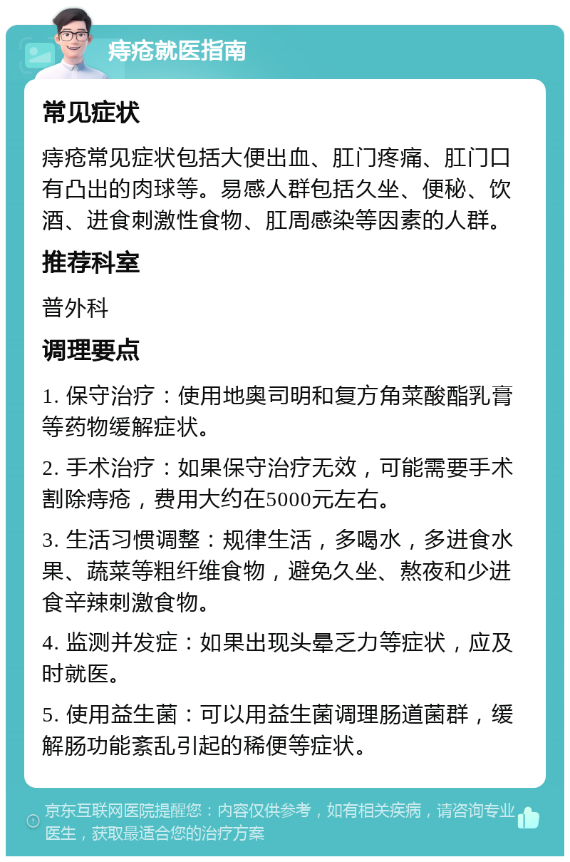 痔疮就医指南 常见症状 痔疮常见症状包括大便出血、肛门疼痛、肛门口有凸出的肉球等。易感人群包括久坐、便秘、饮酒、进食刺激性食物、肛周感染等因素的人群。 推荐科室 普外科 调理要点 1. 保守治疗：使用地奥司明和复方角菜酸酯乳膏等药物缓解症状。 2. 手术治疗：如果保守治疗无效，可能需要手术割除痔疮，费用大约在5000元左右。 3. 生活习惯调整：规律生活，多喝水，多进食水果、蔬菜等粗纤维食物，避免久坐、熬夜和少进食辛辣刺激食物。 4. 监测并发症：如果出现头晕乏力等症状，应及时就医。 5. 使用益生菌：可以用益生菌调理肠道菌群，缓解肠功能紊乱引起的稀便等症状。