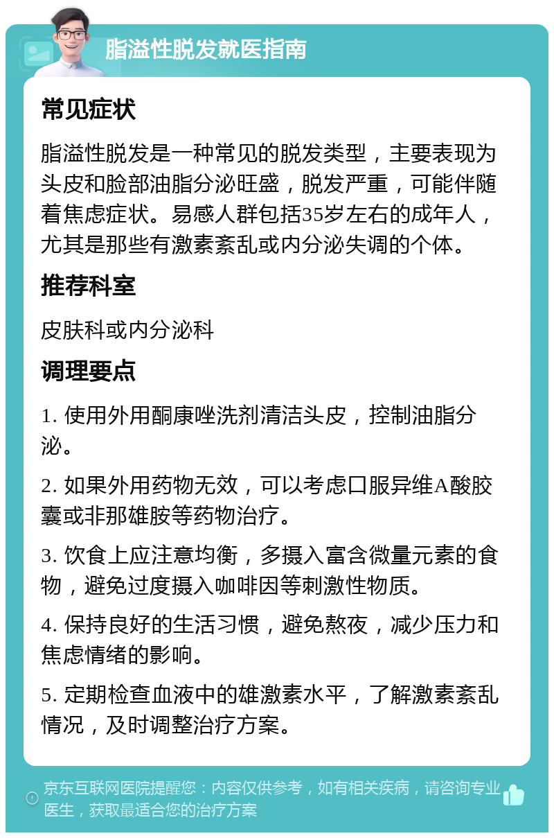 脂溢性脱发就医指南 常见症状 脂溢性脱发是一种常见的脱发类型，主要表现为头皮和脸部油脂分泌旺盛，脱发严重，可能伴随着焦虑症状。易感人群包括35岁左右的成年人，尤其是那些有激素紊乱或内分泌失调的个体。 推荐科室 皮肤科或内分泌科 调理要点 1. 使用外用酮康唑洗剂清洁头皮，控制油脂分泌。 2. 如果外用药物无效，可以考虑口服异维A酸胶囊或非那雄胺等药物治疗。 3. 饮食上应注意均衡，多摄入富含微量元素的食物，避免过度摄入咖啡因等刺激性物质。 4. 保持良好的生活习惯，避免熬夜，减少压力和焦虑情绪的影响。 5. 定期检查血液中的雄激素水平，了解激素紊乱情况，及时调整治疗方案。