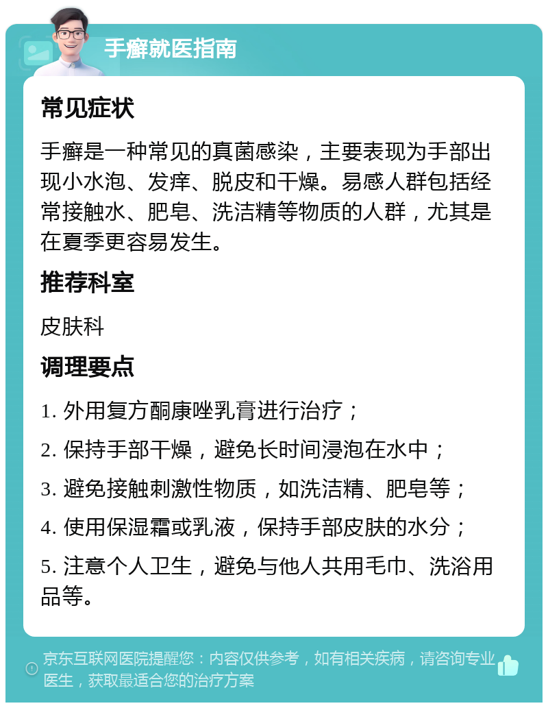 手癣就医指南 常见症状 手癣是一种常见的真菌感染，主要表现为手部出现小水泡、发痒、脱皮和干燥。易感人群包括经常接触水、肥皂、洗洁精等物质的人群，尤其是在夏季更容易发生。 推荐科室 皮肤科 调理要点 1. 外用复方酮康唑乳膏进行治疗； 2. 保持手部干燥，避免长时间浸泡在水中； 3. 避免接触刺激性物质，如洗洁精、肥皂等； 4. 使用保湿霜或乳液，保持手部皮肤的水分； 5. 注意个人卫生，避免与他人共用毛巾、洗浴用品等。