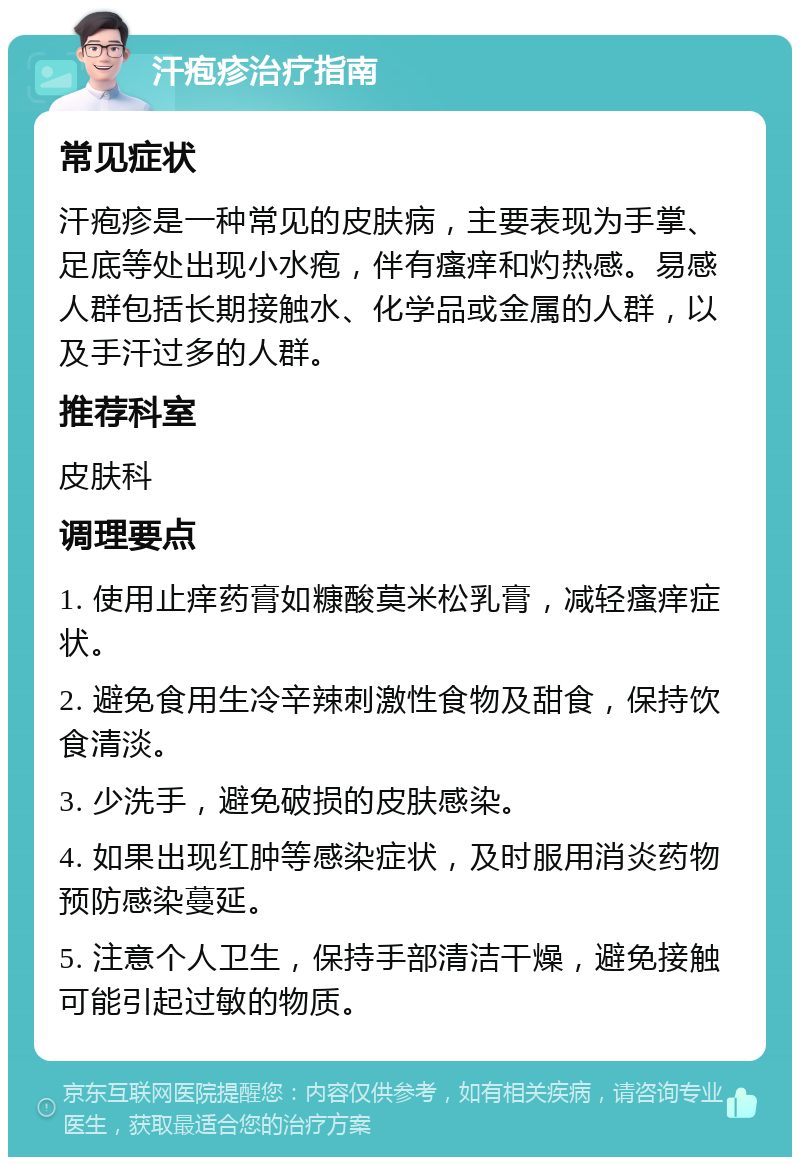 汗疱疹治疗指南 常见症状 汗疱疹是一种常见的皮肤病，主要表现为手掌、足底等处出现小水疱，伴有瘙痒和灼热感。易感人群包括长期接触水、化学品或金属的人群，以及手汗过多的人群。 推荐科室 皮肤科 调理要点 1. 使用止痒药膏如糠酸莫米松乳膏，减轻瘙痒症状。 2. 避免食用生冷辛辣刺激性食物及甜食，保持饮食清淡。 3. 少洗手，避免破损的皮肤感染。 4. 如果出现红肿等感染症状，及时服用消炎药物预防感染蔓延。 5. 注意个人卫生，保持手部清洁干燥，避免接触可能引起过敏的物质。