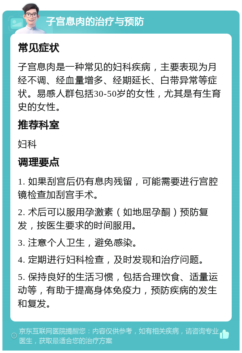 子宫息肉的治疗与预防 常见症状 子宫息肉是一种常见的妇科疾病，主要表现为月经不调、经血量增多、经期延长、白带异常等症状。易感人群包括30-50岁的女性，尤其是有生育史的女性。 推荐科室 妇科 调理要点 1. 如果刮宫后仍有息肉残留，可能需要进行宫腔镜检查加刮宫手术。 2. 术后可以服用孕激素（如地屈孕酮）预防复发，按医生要求的时间服用。 3. 注意个人卫生，避免感染。 4. 定期进行妇科检查，及时发现和治疗问题。 5. 保持良好的生活习惯，包括合理饮食、适量运动等，有助于提高身体免疫力，预防疾病的发生和复发。