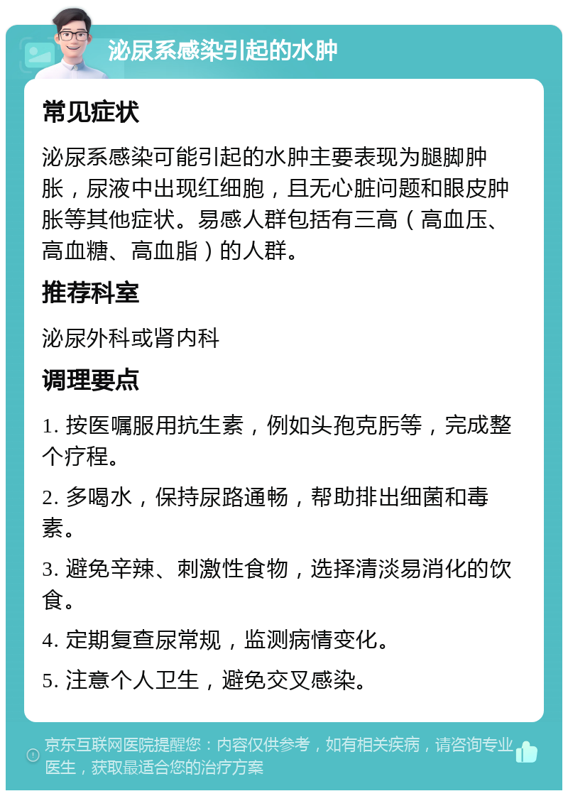 泌尿系感染引起的水肿 常见症状 泌尿系感染可能引起的水肿主要表现为腿脚肿胀，尿液中出现红细胞，且无心脏问题和眼皮肿胀等其他症状。易感人群包括有三高（高血压、高血糖、高血脂）的人群。 推荐科室 泌尿外科或肾内科 调理要点 1. 按医嘱服用抗生素，例如头孢克肟等，完成整个疗程。 2. 多喝水，保持尿路通畅，帮助排出细菌和毒素。 3. 避免辛辣、刺激性食物，选择清淡易消化的饮食。 4. 定期复查尿常规，监测病情变化。 5. 注意个人卫生，避免交叉感染。