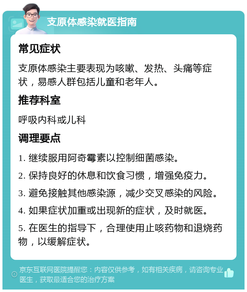 支原体感染就医指南 常见症状 支原体感染主要表现为咳嗽、发热、头痛等症状，易感人群包括儿童和老年人。 推荐科室 呼吸内科或儿科 调理要点 1. 继续服用阿奇霉素以控制细菌感染。 2. 保持良好的休息和饮食习惯，增强免疫力。 3. 避免接触其他感染源，减少交叉感染的风险。 4. 如果症状加重或出现新的症状，及时就医。 5. 在医生的指导下，合理使用止咳药物和退烧药物，以缓解症状。