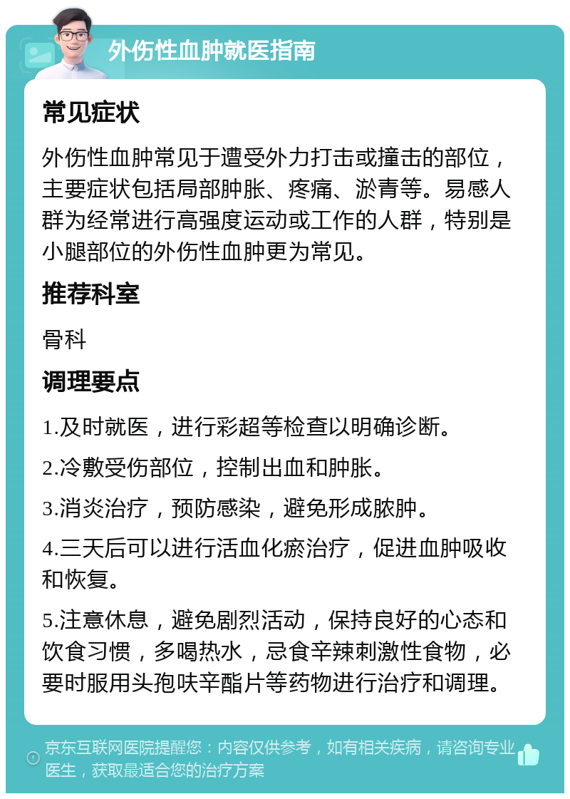 外伤性血肿就医指南 常见症状 外伤性血肿常见于遭受外力打击或撞击的部位，主要症状包括局部肿胀、疼痛、淤青等。易感人群为经常进行高强度运动或工作的人群，特别是小腿部位的外伤性血肿更为常见。 推荐科室 骨科 调理要点 1.及时就医，进行彩超等检查以明确诊断。 2.冷敷受伤部位，控制出血和肿胀。 3.消炎治疗，预防感染，避免形成脓肿。 4.三天后可以进行活血化瘀治疗，促进血肿吸收和恢复。 5.注意休息，避免剧烈活动，保持良好的心态和饮食习惯，多喝热水，忌食辛辣刺激性食物，必要时服用头孢呋辛酯片等药物进行治疗和调理。