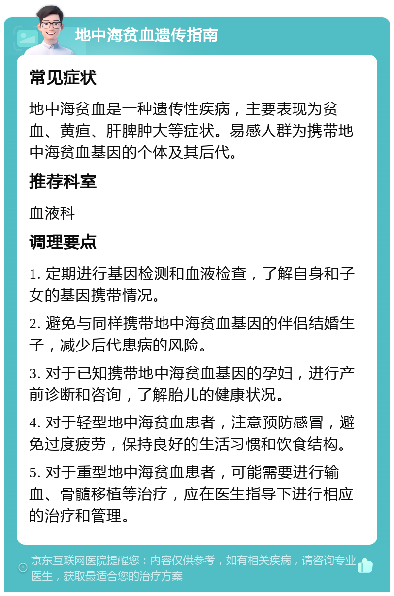 地中海贫血遗传指南 常见症状 地中海贫血是一种遗传性疾病，主要表现为贫血、黄疸、肝脾肿大等症状。易感人群为携带地中海贫血基因的个体及其后代。 推荐科室 血液科 调理要点 1. 定期进行基因检测和血液检查，了解自身和子女的基因携带情况。 2. 避免与同样携带地中海贫血基因的伴侣结婚生子，减少后代患病的风险。 3. 对于已知携带地中海贫血基因的孕妇，进行产前诊断和咨询，了解胎儿的健康状况。 4. 对于轻型地中海贫血患者，注意预防感冒，避免过度疲劳，保持良好的生活习惯和饮食结构。 5. 对于重型地中海贫血患者，可能需要进行输血、骨髓移植等治疗，应在医生指导下进行相应的治疗和管理。