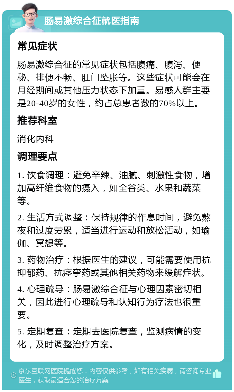 肠易激综合征就医指南 常见症状 肠易激综合征的常见症状包括腹痛、腹泻、便秘、排便不畅、肛门坠胀等。这些症状可能会在月经期间或其他压力状态下加重。易感人群主要是20-40岁的女性，约占总患者数的70%以上。 推荐科室 消化内科 调理要点 1. 饮食调理：避免辛辣、油腻、刺激性食物，增加高纤维食物的摄入，如全谷类、水果和蔬菜等。 2. 生活方式调整：保持规律的作息时间，避免熬夜和过度劳累，适当进行运动和放松活动，如瑜伽、冥想等。 3. 药物治疗：根据医生的建议，可能需要使用抗抑郁药、抗痉挛药或其他相关药物来缓解症状。 4. 心理疏导：肠易激综合征与心理因素密切相关，因此进行心理疏导和认知行为疗法也很重要。 5. 定期复查：定期去医院复查，监测病情的变化，及时调整治疗方案。