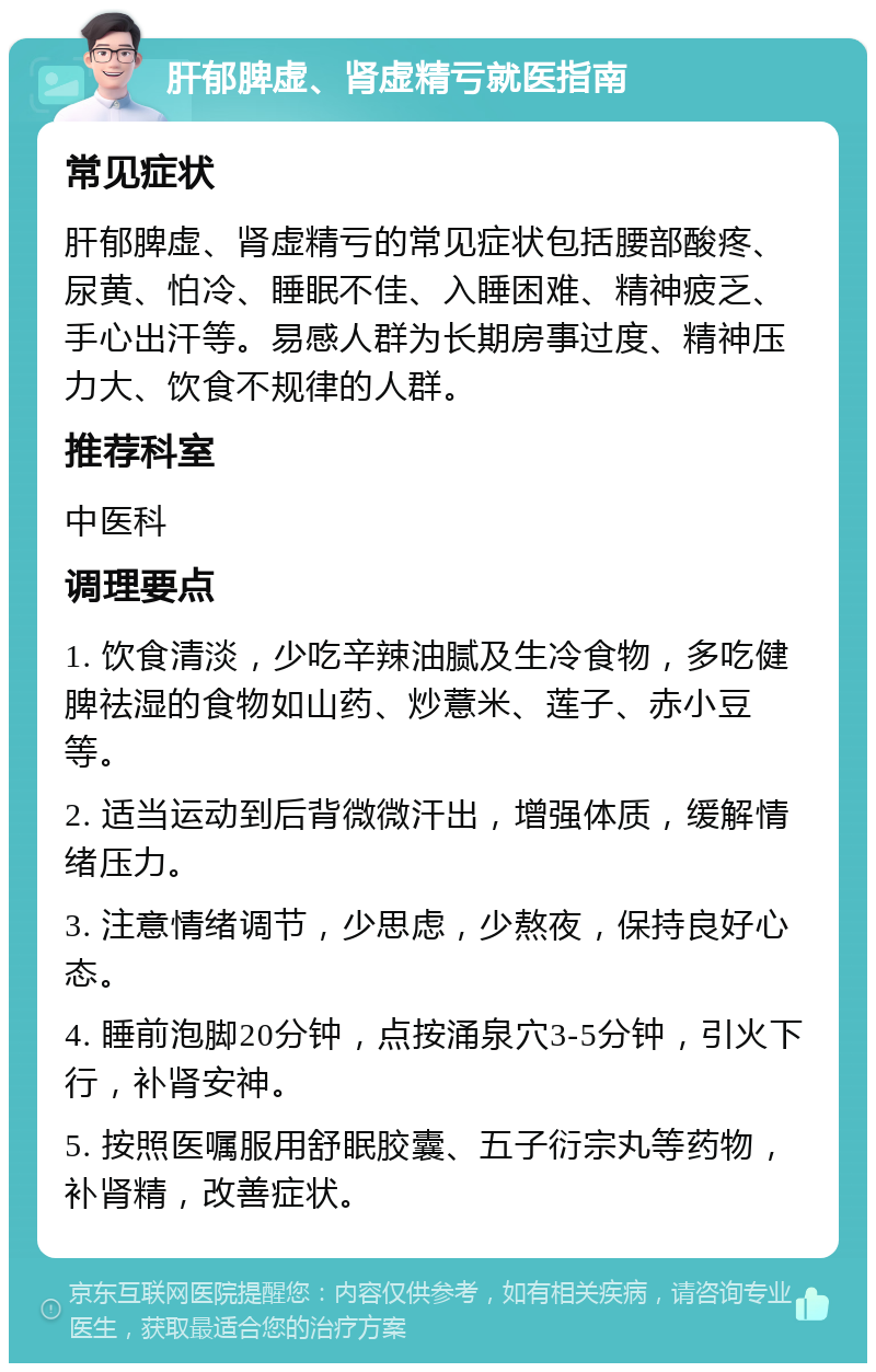 肝郁脾虚、肾虚精亏就医指南 常见症状 肝郁脾虚、肾虚精亏的常见症状包括腰部酸疼、尿黄、怕冷、睡眠不佳、入睡困难、精神疲乏、手心出汗等。易感人群为长期房事过度、精神压力大、饮食不规律的人群。 推荐科室 中医科 调理要点 1. 饮食清淡，少吃辛辣油腻及生冷食物，多吃健脾祛湿的食物如山药、炒薏米、莲子、赤小豆等。 2. 适当运动到后背微微汗出，增强体质，缓解情绪压力。 3. 注意情绪调节，少思虑，少熬夜，保持良好心态。 4. 睡前泡脚20分钟，点按涌泉穴3-5分钟，引火下行，补肾安神。 5. 按照医嘱服用舒眠胶囊、五子衍宗丸等药物，补肾精，改善症状。