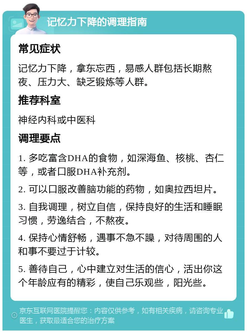 记忆力下降的调理指南 常见症状 记忆力下降，拿东忘西，易感人群包括长期熬夜、压力大、缺乏锻炼等人群。 推荐科室 神经内科或中医科 调理要点 1. 多吃富含DHA的食物，如深海鱼、核桃、杏仁等，或者口服DHA补充剂。 2. 可以口服改善脑功能的药物，如奥拉西坦片。 3. 自我调理，树立自信，保持良好的生活和睡眠习惯，劳逸结合，不熬夜。 4. 保持心情舒畅，遇事不急不躁，对待周围的人和事不要过于计较。 5. 善待自己，心中建立对生活的信心，活出你这个年龄应有的精彩，使自己乐观些，阳光些。