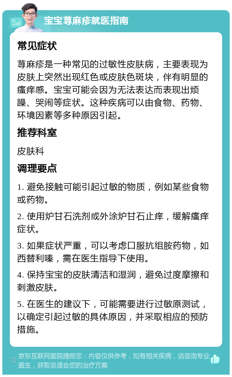 宝宝荨麻疹就医指南 常见症状 荨麻疹是一种常见的过敏性皮肤病，主要表现为皮肤上突然出现红色或皮肤色斑块，伴有明显的瘙痒感。宝宝可能会因为无法表达而表现出烦躁、哭闹等症状。这种疾病可以由食物、药物、环境因素等多种原因引起。 推荐科室 皮肤科 调理要点 1. 避免接触可能引起过敏的物质，例如某些食物或药物。 2. 使用炉甘石洗剂或外涂炉甘石止痒，缓解瘙痒症状。 3. 如果症状严重，可以考虑口服抗组胺药物，如西替利嗪，需在医生指导下使用。 4. 保持宝宝的皮肤清洁和湿润，避免过度摩擦和刺激皮肤。 5. 在医生的建议下，可能需要进行过敏原测试，以确定引起过敏的具体原因，并采取相应的预防措施。