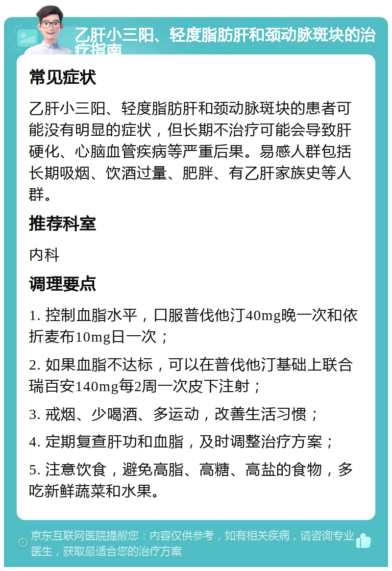 乙肝小三阳、轻度脂肪肝和颈动脉斑块的治疗指南 常见症状 乙肝小三阳、轻度脂肪肝和颈动脉斑块的患者可能没有明显的症状，但长期不治疗可能会导致肝硬化、心脑血管疾病等严重后果。易感人群包括长期吸烟、饮酒过量、肥胖、有乙肝家族史等人群。 推荐科室 内科 调理要点 1. 控制血脂水平，口服普伐他汀40mg晚一次和依折麦布10mg日一次； 2. 如果血脂不达标，可以在普伐他汀基础上联合瑞百安140mg每2周一次皮下注射； 3. 戒烟、少喝酒、多运动，改善生活习惯； 4. 定期复查肝功和血脂，及时调整治疗方案； 5. 注意饮食，避免高脂、高糖、高盐的食物，多吃新鲜蔬菜和水果。