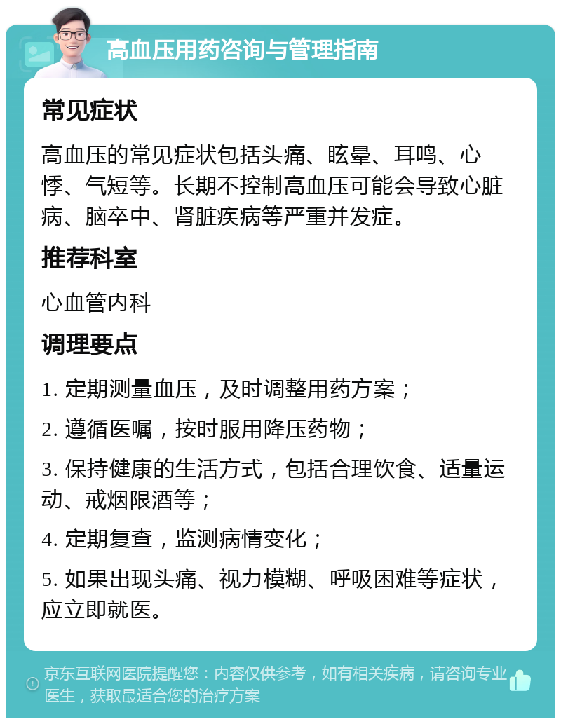 高血压用药咨询与管理指南 常见症状 高血压的常见症状包括头痛、眩晕、耳鸣、心悸、气短等。长期不控制高血压可能会导致心脏病、脑卒中、肾脏疾病等严重并发症。 推荐科室 心血管内科 调理要点 1. 定期测量血压，及时调整用药方案； 2. 遵循医嘱，按时服用降压药物； 3. 保持健康的生活方式，包括合理饮食、适量运动、戒烟限酒等； 4. 定期复查，监测病情变化； 5. 如果出现头痛、视力模糊、呼吸困难等症状，应立即就医。