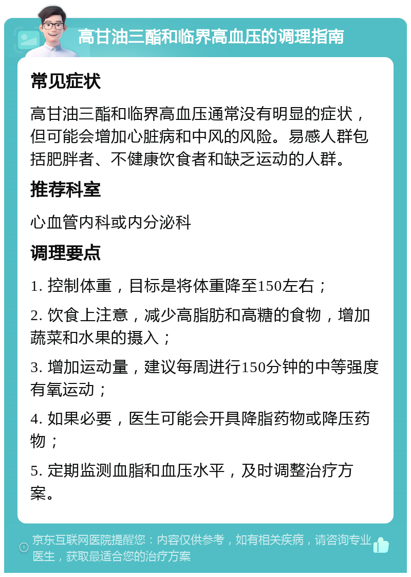 高甘油三酯和临界高血压的调理指南 常见症状 高甘油三酯和临界高血压通常没有明显的症状，但可能会增加心脏病和中风的风险。易感人群包括肥胖者、不健康饮食者和缺乏运动的人群。 推荐科室 心血管内科或内分泌科 调理要点 1. 控制体重，目标是将体重降至150左右； 2. 饮食上注意，减少高脂肪和高糖的食物，增加蔬菜和水果的摄入； 3. 增加运动量，建议每周进行150分钟的中等强度有氧运动； 4. 如果必要，医生可能会开具降脂药物或降压药物； 5. 定期监测血脂和血压水平，及时调整治疗方案。