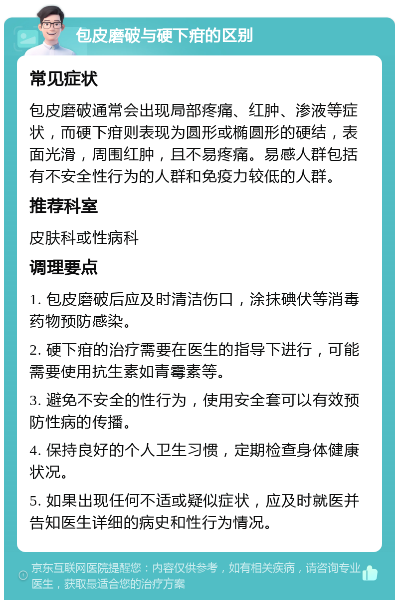 包皮磨破与硬下疳的区别 常见症状 包皮磨破通常会出现局部疼痛、红肿、渗液等症状，而硬下疳则表现为圆形或椭圆形的硬结，表面光滑，周围红肿，且不易疼痛。易感人群包括有不安全性行为的人群和免疫力较低的人群。 推荐科室 皮肤科或性病科 调理要点 1. 包皮磨破后应及时清洁伤口，涂抹碘伏等消毒药物预防感染。 2. 硬下疳的治疗需要在医生的指导下进行，可能需要使用抗生素如青霉素等。 3. 避免不安全的性行为，使用安全套可以有效预防性病的传播。 4. 保持良好的个人卫生习惯，定期检查身体健康状况。 5. 如果出现任何不适或疑似症状，应及时就医并告知医生详细的病史和性行为情况。