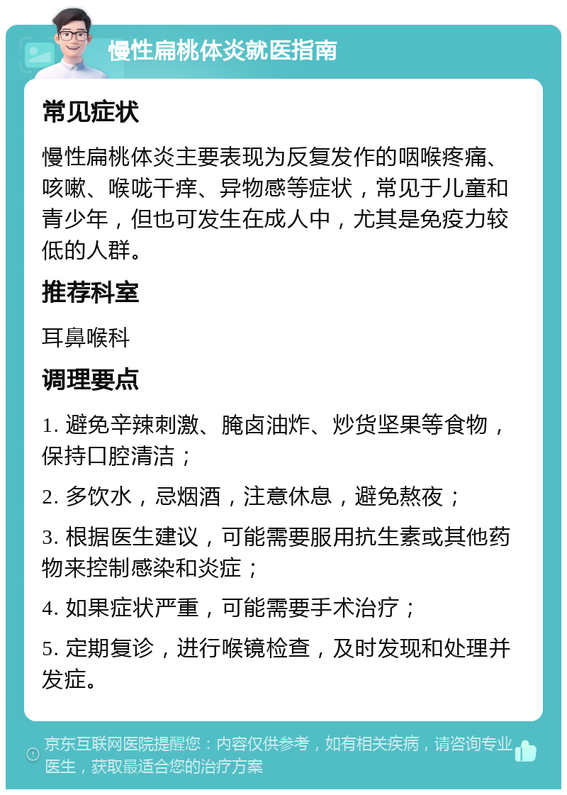 慢性扁桃体炎就医指南 常见症状 慢性扁桃体炎主要表现为反复发作的咽喉疼痛、咳嗽、喉咙干痒、异物感等症状，常见于儿童和青少年，但也可发生在成人中，尤其是免疫力较低的人群。 推荐科室 耳鼻喉科 调理要点 1. 避免辛辣刺激、腌卤油炸、炒货坚果等食物，保持口腔清洁； 2. 多饮水，忌烟酒，注意休息，避免熬夜； 3. 根据医生建议，可能需要服用抗生素或其他药物来控制感染和炎症； 4. 如果症状严重，可能需要手术治疗； 5. 定期复诊，进行喉镜检查，及时发现和处理并发症。