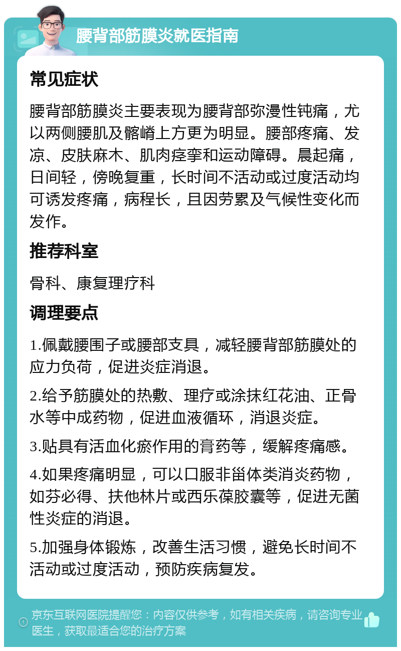 腰背部筋膜炎就医指南 常见症状 腰背部筋膜炎主要表现为腰背部弥漫性钝痛，尤以两侧腰肌及髂嵴上方更为明显。腰部疼痛、发凉、皮肤麻木、肌肉痉挛和运动障碍。晨起痛，日间轻，傍晚复重，长时间不活动或过度活动均可诱发疼痛，病程长，且因劳累及气候性变化而发作。 推荐科室 骨科、康复理疗科 调理要点 1.佩戴腰围子或腰部支具，减轻腰背部筋膜处的应力负荷，促进炎症消退。 2.给予筋膜处的热敷、理疗或涂抹红花油、正骨水等中成药物，促进血液循环，消退炎症。 3.贴具有活血化瘀作用的膏药等，缓解疼痛感。 4.如果疼痛明显，可以口服非甾体类消炎药物，如芬必得、扶他林片或西乐葆胶囊等，促进无菌性炎症的消退。 5.加强身体锻炼，改善生活习惯，避免长时间不活动或过度活动，预防疾病复发。