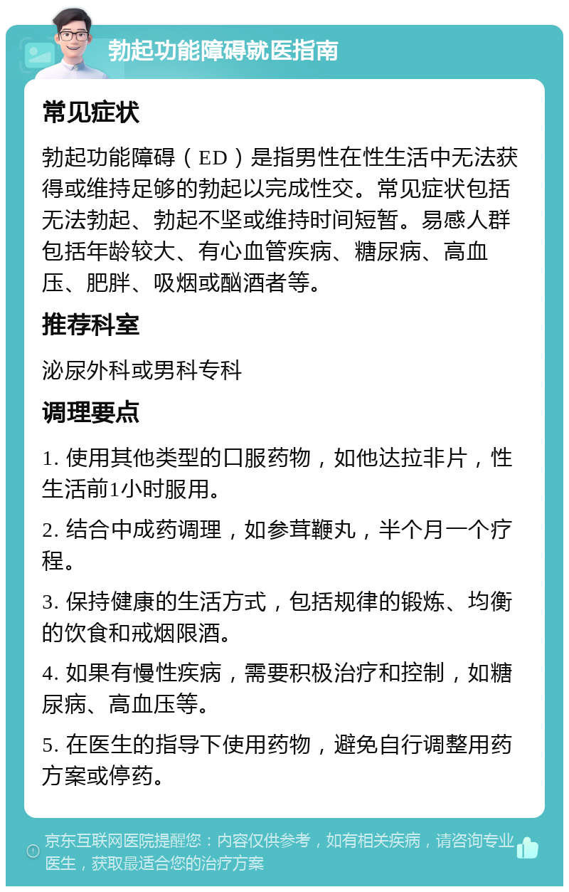 勃起功能障碍就医指南 常见症状 勃起功能障碍（ED）是指男性在性生活中无法获得或维持足够的勃起以完成性交。常见症状包括无法勃起、勃起不坚或维持时间短暂。易感人群包括年龄较大、有心血管疾病、糖尿病、高血压、肥胖、吸烟或酗酒者等。 推荐科室 泌尿外科或男科专科 调理要点 1. 使用其他类型的口服药物，如他达拉非片，性生活前1小时服用。 2. 结合中成药调理，如参茸鞭丸，半个月一个疗程。 3. 保持健康的生活方式，包括规律的锻炼、均衡的饮食和戒烟限酒。 4. 如果有慢性疾病，需要积极治疗和控制，如糖尿病、高血压等。 5. 在医生的指导下使用药物，避免自行调整用药方案或停药。