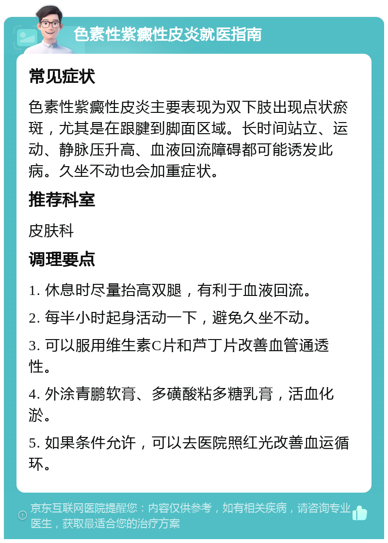 色素性紫癜性皮炎就医指南 常见症状 色素性紫癜性皮炎主要表现为双下肢出现点状瘀斑，尤其是在跟腱到脚面区域。长时间站立、运动、静脉压升高、血液回流障碍都可能诱发此病。久坐不动也会加重症状。 推荐科室 皮肤科 调理要点 1. 休息时尽量抬高双腿，有利于血液回流。 2. 每半小时起身活动一下，避免久坐不动。 3. 可以服用维生素C片和芦丁片改善血管通透性。 4. 外涂青鹏软膏、多磺酸粘多糖乳膏，活血化淤。 5. 如果条件允许，可以去医院照红光改善血运循环。