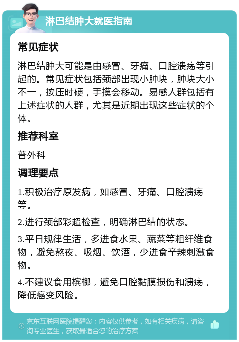 淋巴结肿大就医指南 常见症状 淋巴结肿大可能是由感冒、牙痛、口腔溃疡等引起的。常见症状包括颈部出现小肿块，肿块大小不一，按压时硬，手摸会移动。易感人群包括有上述症状的人群，尤其是近期出现这些症状的个体。 推荐科室 普外科 调理要点 1.积极治疗原发病，如感冒、牙痛、口腔溃疡等。 2.进行颈部彩超检查，明确淋巴结的状态。 3.平日规律生活，多进食水果、蔬菜等粗纤维食物，避免熬夜、吸烟、饮酒，少进食辛辣刺激食物。 4.不建议食用槟榔，避免口腔黏膜损伤和溃疡，降低癌变风险。