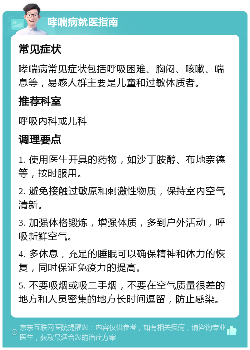 哮喘病就医指南 常见症状 哮喘病常见症状包括呼吸困难、胸闷、咳嗽、喘息等，易感人群主要是儿童和过敏体质者。 推荐科室 呼吸内科或儿科 调理要点 1. 使用医生开具的药物，如沙丁胺醇、布地奈德等，按时服用。 2. 避免接触过敏原和刺激性物质，保持室内空气清新。 3. 加强体格锻炼，增强体质，多到户外活动，呼吸新鲜空气。 4. 多休息，充足的睡眠可以确保精神和体力的恢复，同时保证免疫力的提高。 5. 不要吸烟或吸二手烟，不要在空气质量很差的地方和人员密集的地方长时间逗留，防止感染。