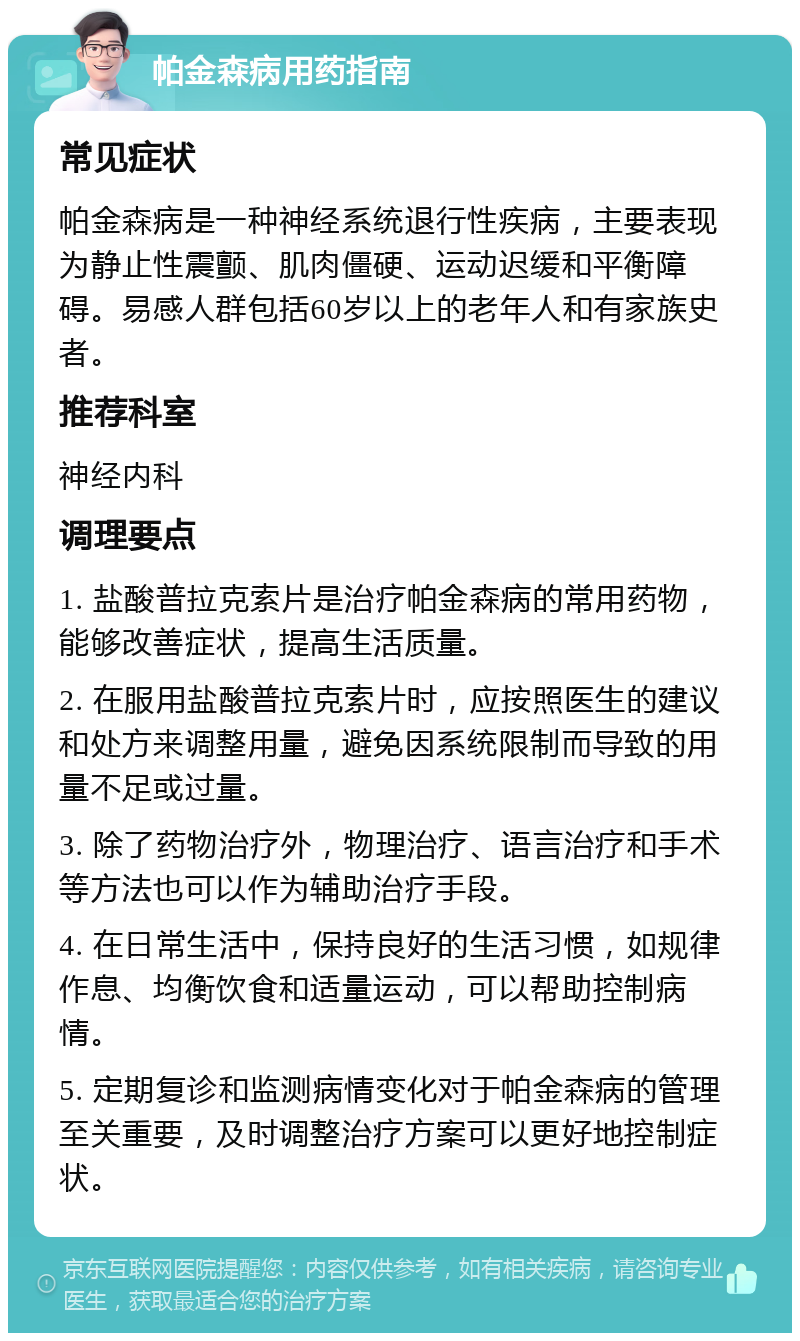 帕金森病用药指南 常见症状 帕金森病是一种神经系统退行性疾病，主要表现为静止性震颤、肌肉僵硬、运动迟缓和平衡障碍。易感人群包括60岁以上的老年人和有家族史者。 推荐科室 神经内科 调理要点 1. 盐酸普拉克索片是治疗帕金森病的常用药物，能够改善症状，提高生活质量。 2. 在服用盐酸普拉克索片时，应按照医生的建议和处方来调整用量，避免因系统限制而导致的用量不足或过量。 3. 除了药物治疗外，物理治疗、语言治疗和手术等方法也可以作为辅助治疗手段。 4. 在日常生活中，保持良好的生活习惯，如规律作息、均衡饮食和适量运动，可以帮助控制病情。 5. 定期复诊和监测病情变化对于帕金森病的管理至关重要，及时调整治疗方案可以更好地控制症状。