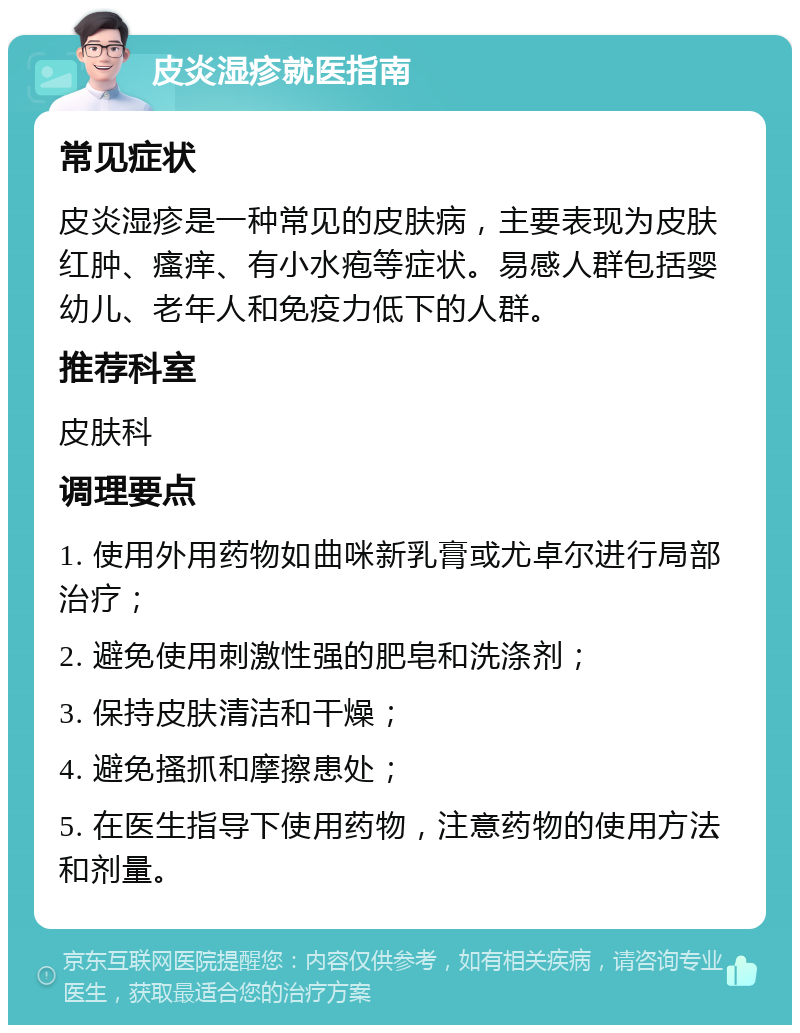 皮炎湿疹就医指南 常见症状 皮炎湿疹是一种常见的皮肤病，主要表现为皮肤红肿、瘙痒、有小水疱等症状。易感人群包括婴幼儿、老年人和免疫力低下的人群。 推荐科室 皮肤科 调理要点 1. 使用外用药物如曲咪新乳膏或尤卓尔进行局部治疗； 2. 避免使用刺激性强的肥皂和洗涤剂； 3. 保持皮肤清洁和干燥； 4. 避免搔抓和摩擦患处； 5. 在医生指导下使用药物，注意药物的使用方法和剂量。