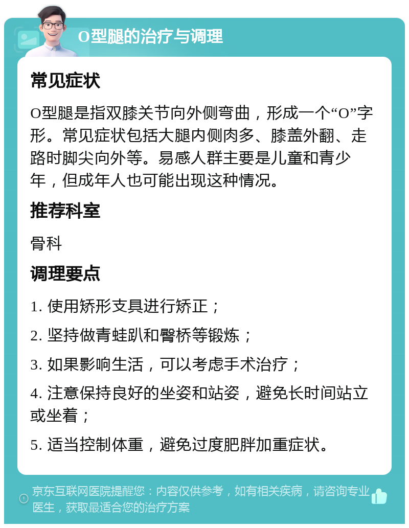 O型腿的治疗与调理 常见症状 O型腿是指双膝关节向外侧弯曲，形成一个“O”字形。常见症状包括大腿内侧肉多、膝盖外翻、走路时脚尖向外等。易感人群主要是儿童和青少年，但成年人也可能出现这种情况。 推荐科室 骨科 调理要点 1. 使用矫形支具进行矫正； 2. 坚持做青蛙趴和臀桥等锻炼； 3. 如果影响生活，可以考虑手术治疗； 4. 注意保持良好的坐姿和站姿，避免长时间站立或坐着； 5. 适当控制体重，避免过度肥胖加重症状。