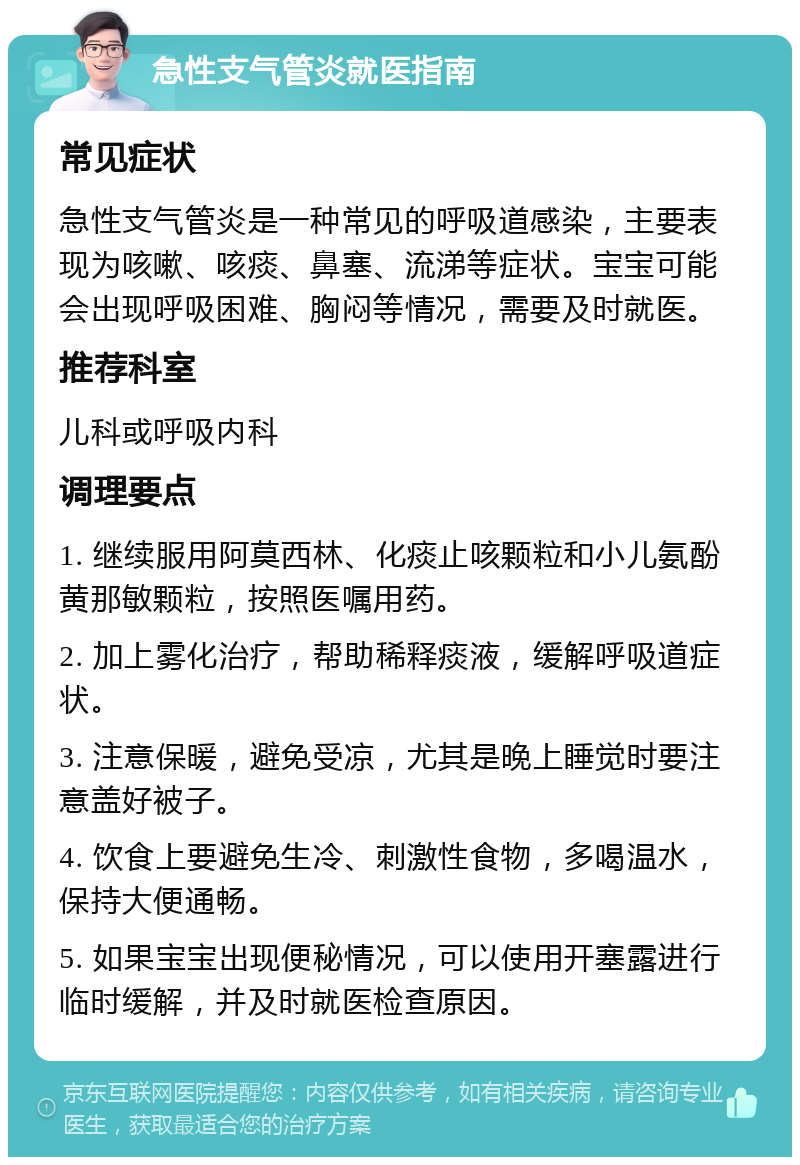 急性支气管炎就医指南 常见症状 急性支气管炎是一种常见的呼吸道感染，主要表现为咳嗽、咳痰、鼻塞、流涕等症状。宝宝可能会出现呼吸困难、胸闷等情况，需要及时就医。 推荐科室 儿科或呼吸内科 调理要点 1. 继续服用阿莫西林、化痰止咳颗粒和小儿氨酚黄那敏颗粒，按照医嘱用药。 2. 加上雾化治疗，帮助稀释痰液，缓解呼吸道症状。 3. 注意保暖，避免受凉，尤其是晚上睡觉时要注意盖好被子。 4. 饮食上要避免生冷、刺激性食物，多喝温水，保持大便通畅。 5. 如果宝宝出现便秘情况，可以使用开塞露进行临时缓解，并及时就医检查原因。