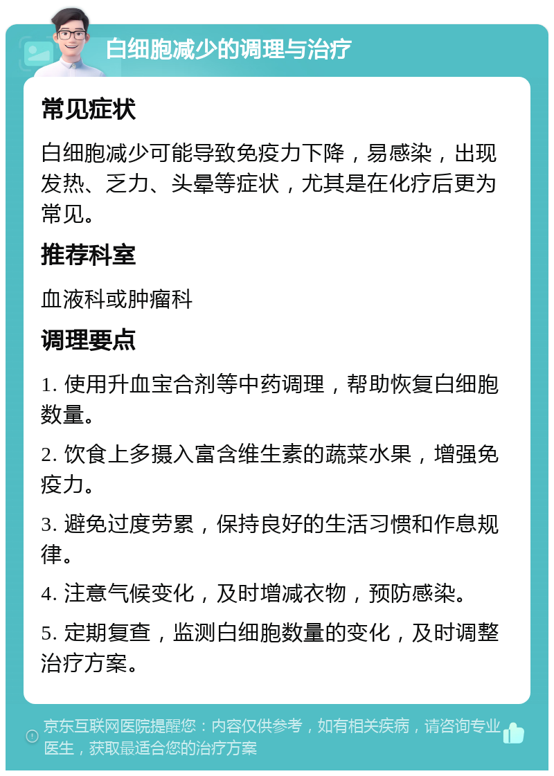 白细胞减少的调理与治疗 常见症状 白细胞减少可能导致免疫力下降，易感染，出现发热、乏力、头晕等症状，尤其是在化疗后更为常见。 推荐科室 血液科或肿瘤科 调理要点 1. 使用升血宝合剂等中药调理，帮助恢复白细胞数量。 2. 饮食上多摄入富含维生素的蔬菜水果，增强免疫力。 3. 避免过度劳累，保持良好的生活习惯和作息规律。 4. 注意气候变化，及时增减衣物，预防感染。 5. 定期复查，监测白细胞数量的变化，及时调整治疗方案。