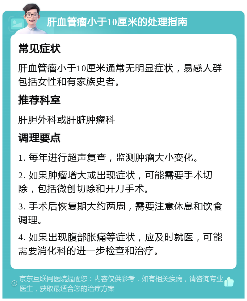 肝血管瘤小于10厘米的处理指南 常见症状 肝血管瘤小于10厘米通常无明显症状，易感人群包括女性和有家族史者。 推荐科室 肝胆外科或肝脏肿瘤科 调理要点 1. 每年进行超声复查，监测肿瘤大小变化。 2. 如果肿瘤增大或出现症状，可能需要手术切除，包括微创切除和开刀手术。 3. 手术后恢复期大约两周，需要注意休息和饮食调理。 4. 如果出现腹部胀痛等症状，应及时就医，可能需要消化科的进一步检查和治疗。