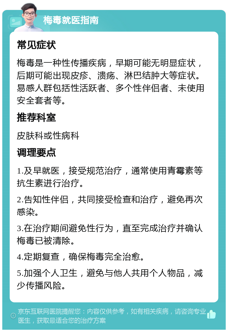 梅毒就医指南 常见症状 梅毒是一种性传播疾病，早期可能无明显症状，后期可能出现皮疹、溃疡、淋巴结肿大等症状。易感人群包括性活跃者、多个性伴侣者、未使用安全套者等。 推荐科室 皮肤科或性病科 调理要点 1.及早就医，接受规范治疗，通常使用青霉素等抗生素进行治疗。 2.告知性伴侣，共同接受检查和治疗，避免再次感染。 3.在治疗期间避免性行为，直至完成治疗并确认梅毒已被清除。 4.定期复查，确保梅毒完全治愈。 5.加强个人卫生，避免与他人共用个人物品，减少传播风险。