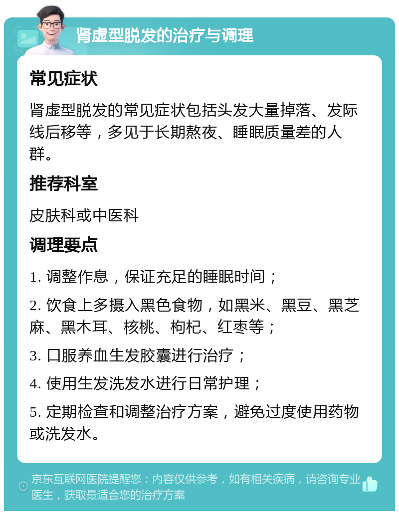 肾虚型脱发的治疗与调理 常见症状 肾虚型脱发的常见症状包括头发大量掉落、发际线后移等，多见于长期熬夜、睡眠质量差的人群。 推荐科室 皮肤科或中医科 调理要点 1. 调整作息，保证充足的睡眠时间； 2. 饮食上多摄入黑色食物，如黑米、黑豆、黑芝麻、黑木耳、核桃、枸杞、红枣等； 3. 口服养血生发胶囊进行治疗； 4. 使用生发洗发水进行日常护理； 5. 定期检查和调整治疗方案，避免过度使用药物或洗发水。