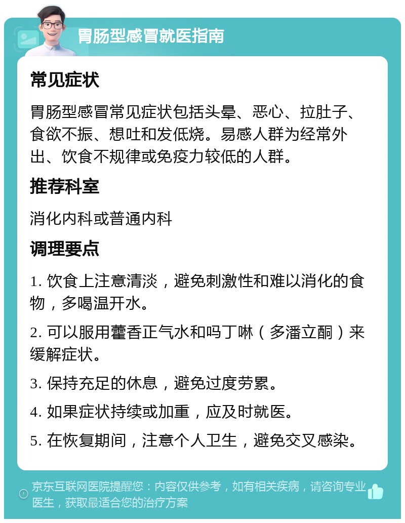 胃肠型感冒就医指南 常见症状 胃肠型感冒常见症状包括头晕、恶心、拉肚子、食欲不振、想吐和发低烧。易感人群为经常外出、饮食不规律或免疫力较低的人群。 推荐科室 消化内科或普通内科 调理要点 1. 饮食上注意清淡，避免刺激性和难以消化的食物，多喝温开水。 2. 可以服用藿香正气水和吗丁啉（多潘立酮）来缓解症状。 3. 保持充足的休息，避免过度劳累。 4. 如果症状持续或加重，应及时就医。 5. 在恢复期间，注意个人卫生，避免交叉感染。