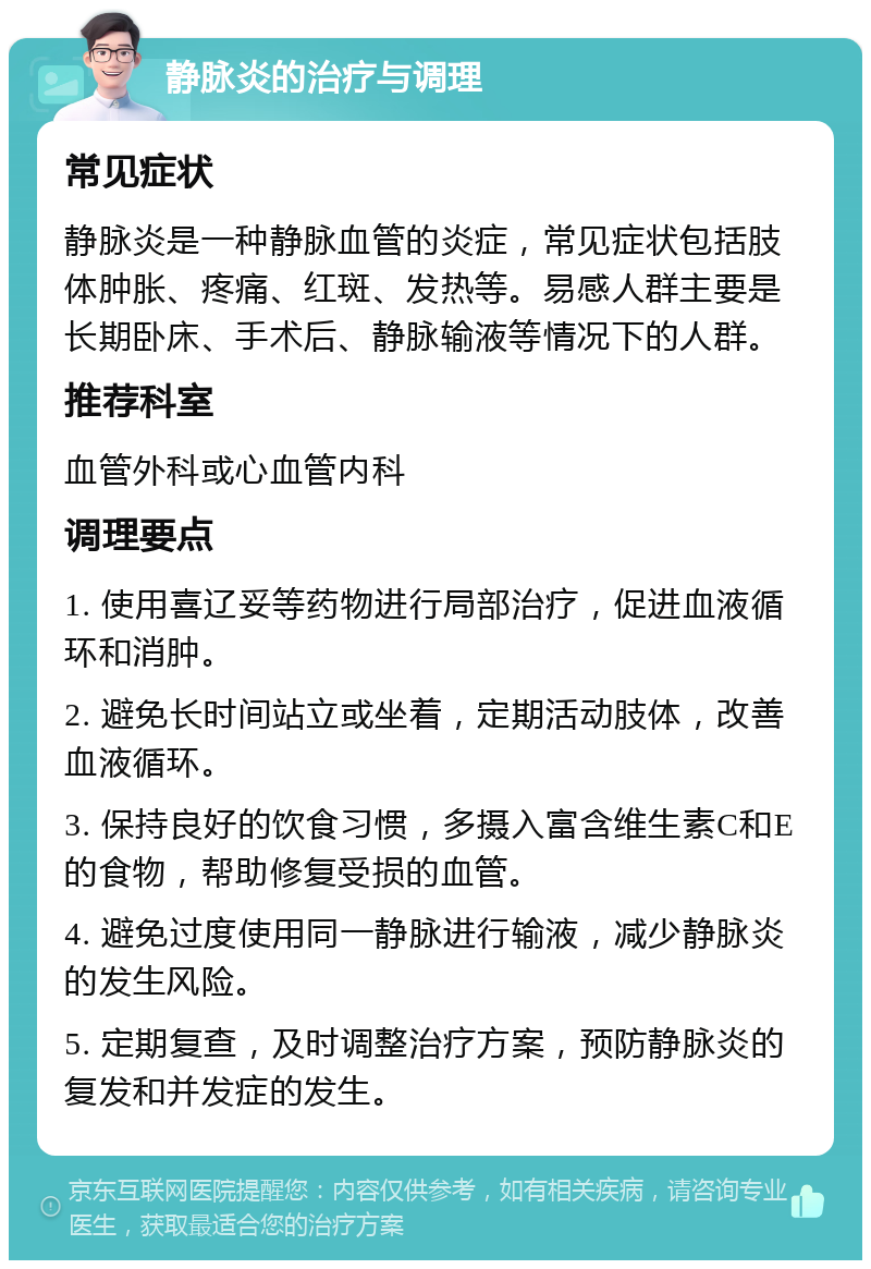 静脉炎的治疗与调理 常见症状 静脉炎是一种静脉血管的炎症，常见症状包括肢体肿胀、疼痛、红斑、发热等。易感人群主要是长期卧床、手术后、静脉输液等情况下的人群。 推荐科室 血管外科或心血管内科 调理要点 1. 使用喜辽妥等药物进行局部治疗，促进血液循环和消肿。 2. 避免长时间站立或坐着，定期活动肢体，改善血液循环。 3. 保持良好的饮食习惯，多摄入富含维生素C和E的食物，帮助修复受损的血管。 4. 避免过度使用同一静脉进行输液，减少静脉炎的发生风险。 5. 定期复查，及时调整治疗方案，预防静脉炎的复发和并发症的发生。