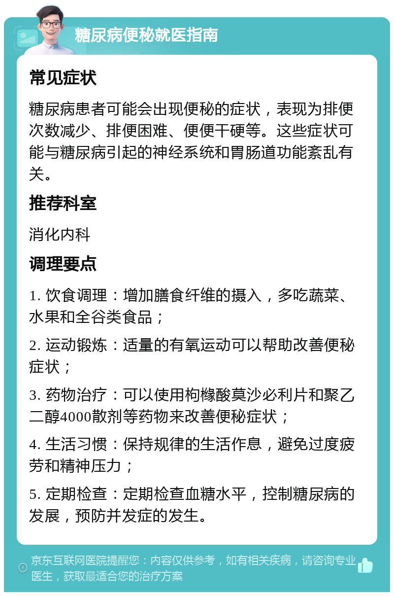 糖尿病便秘就医指南 常见症状 糖尿病患者可能会出现便秘的症状，表现为排便次数减少、排便困难、便便干硬等。这些症状可能与糖尿病引起的神经系统和胃肠道功能紊乱有关。 推荐科室 消化内科 调理要点 1. 饮食调理：增加膳食纤维的摄入，多吃蔬菜、水果和全谷类食品； 2. 运动锻炼：适量的有氧运动可以帮助改善便秘症状； 3. 药物治疗：可以使用枸橼酸莫沙必利片和聚乙二醇4000散剂等药物来改善便秘症状； 4. 生活习惯：保持规律的生活作息，避免过度疲劳和精神压力； 5. 定期检查：定期检查血糖水平，控制糖尿病的发展，预防并发症的发生。