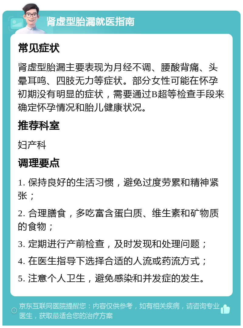 肾虚型胎漏就医指南 常见症状 肾虚型胎漏主要表现为月经不调、腰酸背痛、头晕耳鸣、四肢无力等症状。部分女性可能在怀孕初期没有明显的症状，需要通过B超等检查手段来确定怀孕情况和胎儿健康状况。 推荐科室 妇产科 调理要点 1. 保持良好的生活习惯，避免过度劳累和精神紧张； 2. 合理膳食，多吃富含蛋白质、维生素和矿物质的食物； 3. 定期进行产前检查，及时发现和处理问题； 4. 在医生指导下选择合适的人流或药流方式； 5. 注意个人卫生，避免感染和并发症的发生。