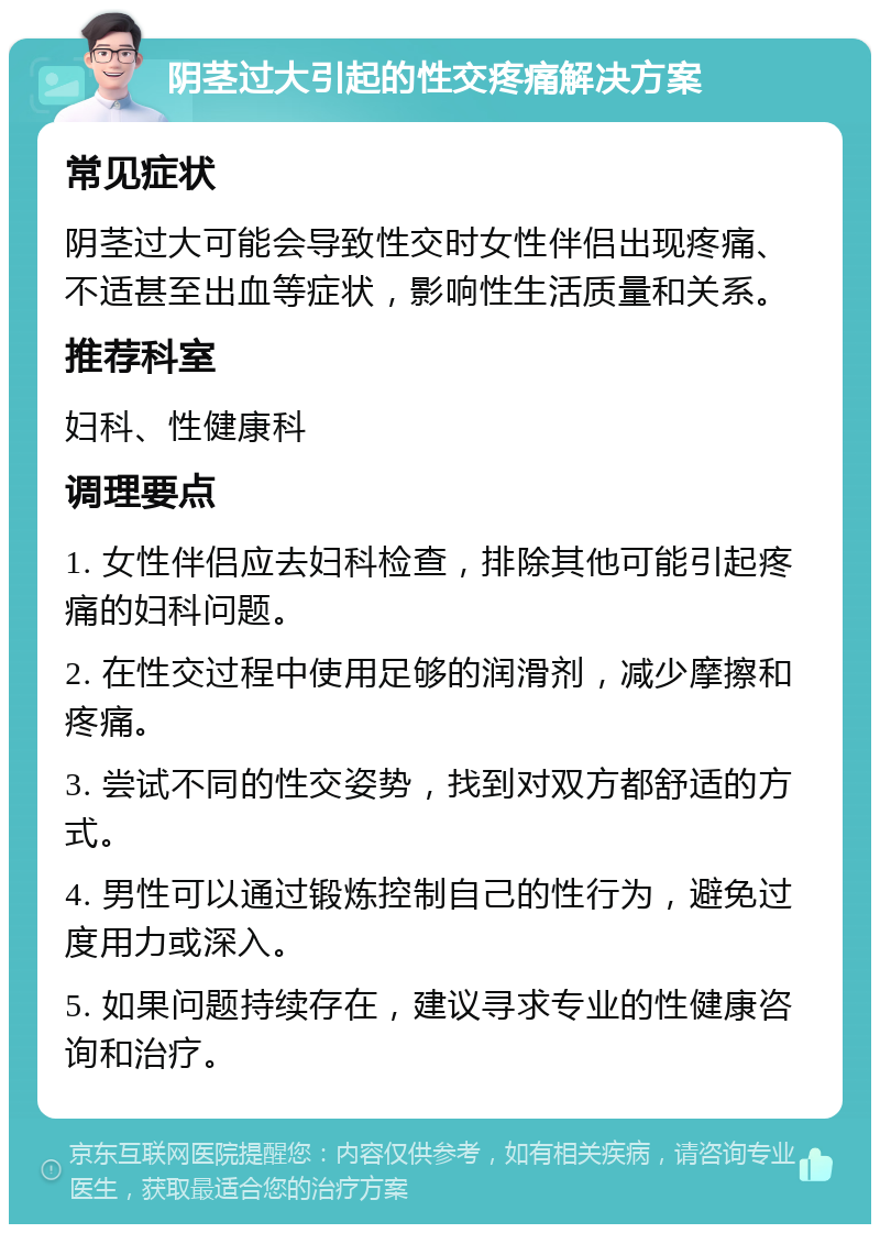 阴茎过大引起的性交疼痛解决方案 常见症状 阴茎过大可能会导致性交时女性伴侣出现疼痛、不适甚至出血等症状，影响性生活质量和关系。 推荐科室 妇科、性健康科 调理要点 1. 女性伴侣应去妇科检查，排除其他可能引起疼痛的妇科问题。 2. 在性交过程中使用足够的润滑剂，减少摩擦和疼痛。 3. 尝试不同的性交姿势，找到对双方都舒适的方式。 4. 男性可以通过锻炼控制自己的性行为，避免过度用力或深入。 5. 如果问题持续存在，建议寻求专业的性健康咨询和治疗。