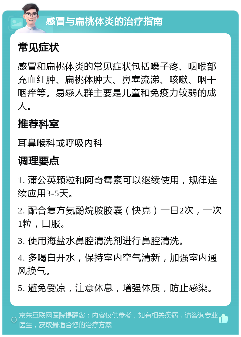 感冒与扁桃体炎的治疗指南 常见症状 感冒和扁桃体炎的常见症状包括嗓子疼、咽喉部充血红肿、扁桃体肿大、鼻塞流涕、咳嗽、咽干咽痒等。易感人群主要是儿童和免疫力较弱的成人。 推荐科室 耳鼻喉科或呼吸内科 调理要点 1. 蒲公英颗粒和阿奇霉素可以继续使用，规律连续应用3-5天。 2. 配合复方氨酚烷胺胶囊（快克）一日2次，一次1粒，口服。 3. 使用海盐水鼻腔清洗剂进行鼻腔清洗。 4. 多喝白开水，保持室内空气清新，加强室内通风换气。 5. 避免受凉，注意休息，增强体质，防止感染。