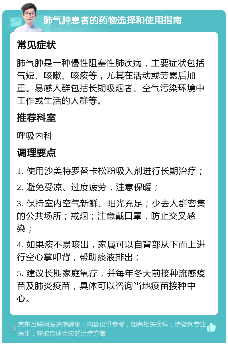 肺气肿患者的药物选择和使用指南 常见症状 肺气肿是一种慢性阻塞性肺疾病，主要症状包括气短、咳嗽、咳痰等，尤其在活动或劳累后加重。易感人群包括长期吸烟者、空气污染环境中工作或生活的人群等。 推荐科室 呼吸内科 调理要点 1. 使用沙美特罗替卡松粉吸入剂进行长期治疗； 2. 避免受凉、过度疲劳，注意保暖； 3. 保持室内空气新鲜、阳光充足；少去人群密集的公共场所；戒烟；注意戴口罩，防止交叉感染； 4. 如果痰不易咳出，家属可以自背部从下而上进行空心掌叩背，帮助痰液排出； 5. 建议长期家庭氧疗，并每年冬天前接种流感疫苗及肺炎疫苗，具体可以咨询当地疫苗接种中心。