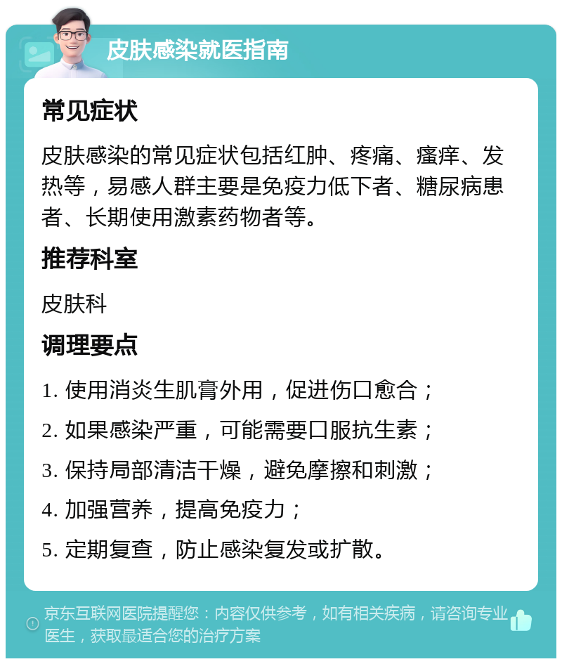 皮肤感染就医指南 常见症状 皮肤感染的常见症状包括红肿、疼痛、瘙痒、发热等，易感人群主要是免疫力低下者、糖尿病患者、长期使用激素药物者等。 推荐科室 皮肤科 调理要点 1. 使用消炎生肌膏外用，促进伤口愈合； 2. 如果感染严重，可能需要口服抗生素； 3. 保持局部清洁干燥，避免摩擦和刺激； 4. 加强营养，提高免疫力； 5. 定期复查，防止感染复发或扩散。