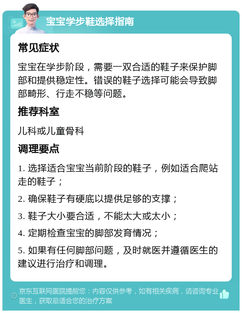 宝宝学步鞋选择指南 常见症状 宝宝在学步阶段，需要一双合适的鞋子来保护脚部和提供稳定性。错误的鞋子选择可能会导致脚部畸形、行走不稳等问题。 推荐科室 儿科或儿童骨科 调理要点 1. 选择适合宝宝当前阶段的鞋子，例如适合爬站走的鞋子； 2. 确保鞋子有硬底以提供足够的支撑； 3. 鞋子大小要合适，不能太大或太小； 4. 定期检查宝宝的脚部发育情况； 5. 如果有任何脚部问题，及时就医并遵循医生的建议进行治疗和调理。