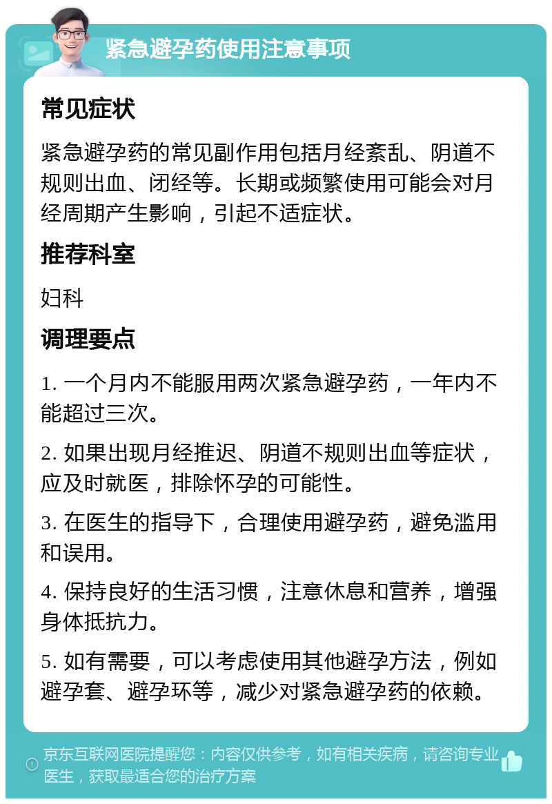 紧急避孕药使用注意事项 常见症状 紧急避孕药的常见副作用包括月经紊乱、阴道不规则出血、闭经等。长期或频繁使用可能会对月经周期产生影响，引起不适症状。 推荐科室 妇科 调理要点 1. 一个月内不能服用两次紧急避孕药，一年内不能超过三次。 2. 如果出现月经推迟、阴道不规则出血等症状，应及时就医，排除怀孕的可能性。 3. 在医生的指导下，合理使用避孕药，避免滥用和误用。 4. 保持良好的生活习惯，注意休息和营养，增强身体抵抗力。 5. 如有需要，可以考虑使用其他避孕方法，例如避孕套、避孕环等，减少对紧急避孕药的依赖。