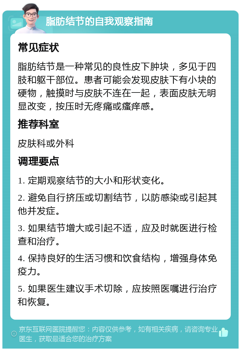 脂肪结节的自我观察指南 常见症状 脂肪结节是一种常见的良性皮下肿块，多见于四肢和躯干部位。患者可能会发现皮肤下有小块的硬物，触摸时与皮肤不连在一起，表面皮肤无明显改变，按压时无疼痛或瘙痒感。 推荐科室 皮肤科或外科 调理要点 1. 定期观察结节的大小和形状变化。 2. 避免自行挤压或切割结节，以防感染或引起其他并发症。 3. 如果结节增大或引起不适，应及时就医进行检查和治疗。 4. 保持良好的生活习惯和饮食结构，增强身体免疫力。 5. 如果医生建议手术切除，应按照医嘱进行治疗和恢复。