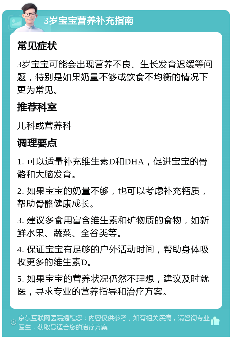 3岁宝宝营养补充指南 常见症状 3岁宝宝可能会出现营养不良、生长发育迟缓等问题，特别是如果奶量不够或饮食不均衡的情况下更为常见。 推荐科室 儿科或营养科 调理要点 1. 可以适量补充维生素D和DHA，促进宝宝的骨骼和大脑发育。 2. 如果宝宝的奶量不够，也可以考虑补充钙质，帮助骨骼健康成长。 3. 建议多食用富含维生素和矿物质的食物，如新鲜水果、蔬菜、全谷类等。 4. 保证宝宝有足够的户外活动时间，帮助身体吸收更多的维生素D。 5. 如果宝宝的营养状况仍然不理想，建议及时就医，寻求专业的营养指导和治疗方案。