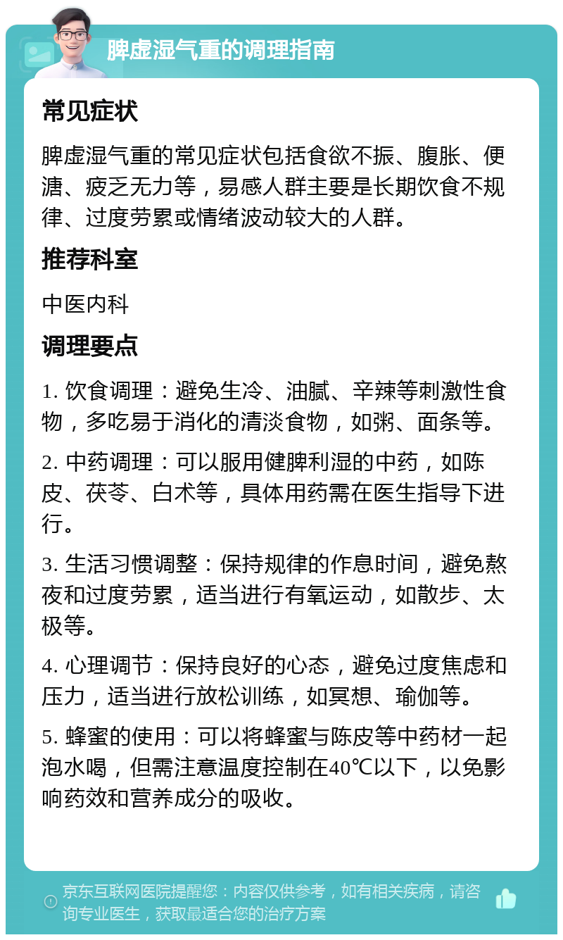 脾虚湿气重的调理指南 常见症状 脾虚湿气重的常见症状包括食欲不振、腹胀、便溏、疲乏无力等，易感人群主要是长期饮食不规律、过度劳累或情绪波动较大的人群。 推荐科室 中医内科 调理要点 1. 饮食调理：避免生冷、油腻、辛辣等刺激性食物，多吃易于消化的清淡食物，如粥、面条等。 2. 中药调理：可以服用健脾利湿的中药，如陈皮、茯苓、白术等，具体用药需在医生指导下进行。 3. 生活习惯调整：保持规律的作息时间，避免熬夜和过度劳累，适当进行有氧运动，如散步、太极等。 4. 心理调节：保持良好的心态，避免过度焦虑和压力，适当进行放松训练，如冥想、瑜伽等。 5. 蜂蜜的使用：可以将蜂蜜与陈皮等中药材一起泡水喝，但需注意温度控制在40℃以下，以免影响药效和营养成分的吸收。